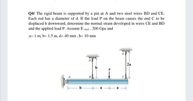 Q4/ The rigid beam is supported by a pin at A and two steel wires BD and CE.
Each rod has a diameter of d. If the load P on the beam causes the end C to be
displaced h downward, determine the normal strain developed in wires CE and BD
and the applied load P. Assume E sted 200 Gpa and
a= 1 m, b= 1.5 m, d= 40 mm, h= 10 mm
2a

