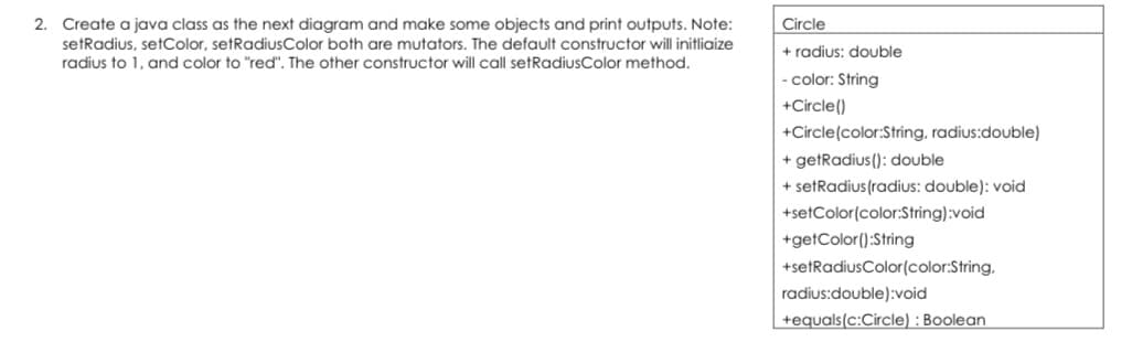 2. Create a java class as the next diagram and make some objects and print outputs. Note:
setRadius, setColor, setRadiusColor both are mutators. The default constructor will initliaize
radius to 1, and color to "red". The other constructor will call setRadiusColor method.
Circle
+ radius: double
- color: String
+Circle()
+Circle(color:String, radius:double)
+ getRadius(): double
+ setRadius (radius: double): void
+setColor(color:String):void
+getColor():String
+setRadiusColor(color:String,
radius:double):void
+equals(c:Circle) : Boolean
