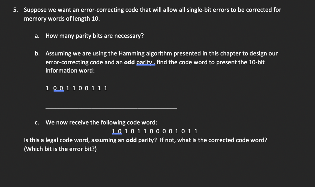 5. Suppose we want an error-correcting code that will allow all single-bit errors to be corrected for
memory words of length 10.
a. How many parity bits are necessary?
b. Assuming we are using the Hamming algorithm presented in this chapter to design our
error-correcting code and an odd parity, find the code word to present the 10-bit
information word:
C.
1 0 0 1 1 0 0 1 1 1
We now receive the following code word:
1 0 1 0 1 1 0 0 0 0 1 0 1 1
Is this a legal code word, assuming an odd parity? If not, what is the corrected code word?
(Which bit is the error bit?)