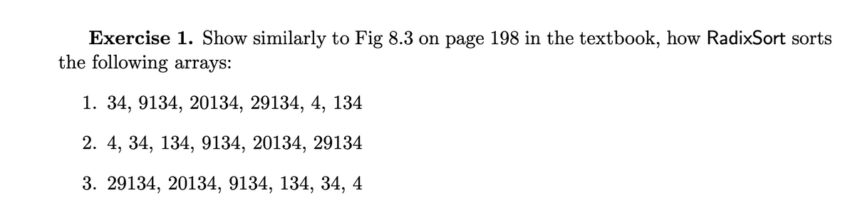 Exercise 1. Show similarly to Fig 8.3 on page 198 in the textbook, how RadixSort sorts
the following arrays:
1. 34, 9134, 20134, 29134, 4, 134
2. 4, 34, 134, 9134, 20134, 29134
3. 29134, 20134, 9134, 134, 34, 4