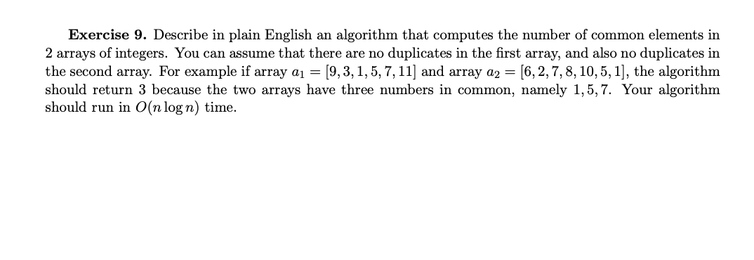 Exercise 9. Describe in plain English an algorithm that computes the number of common elements in
2 arrays of integers. You can assume that there are no duplicates in the first array, and also no duplicates in
the second array. For example if array a₁ = [9, 3, 1, 5, 7, 11] and array a2 = [6, 2, 7, 8, 10, 5, 1], the algorithm
should return 3 because the two arrays have three numbers in common, namely 1,5,7. Your algorithm
should run in O(n log n) time.