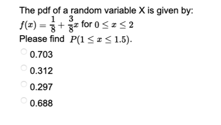 The pdf of a random variable X is given by:
1 3
8
x for 0 ≤ x ≤ 2
P(1 ≤ x ≤ 1.5).
f(x) = +
Please find
0.703
0.312
0.297
0.688