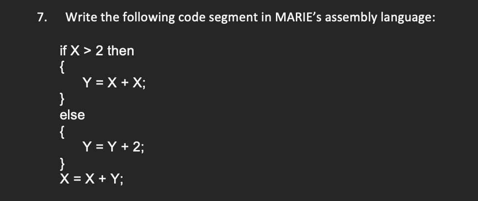 7.
Write the following code segment in MARIE's assembly language:
if X > 2 then
{
Y = X + X;
}
else
{
Y = Y + 2;
}
X = X + Y;