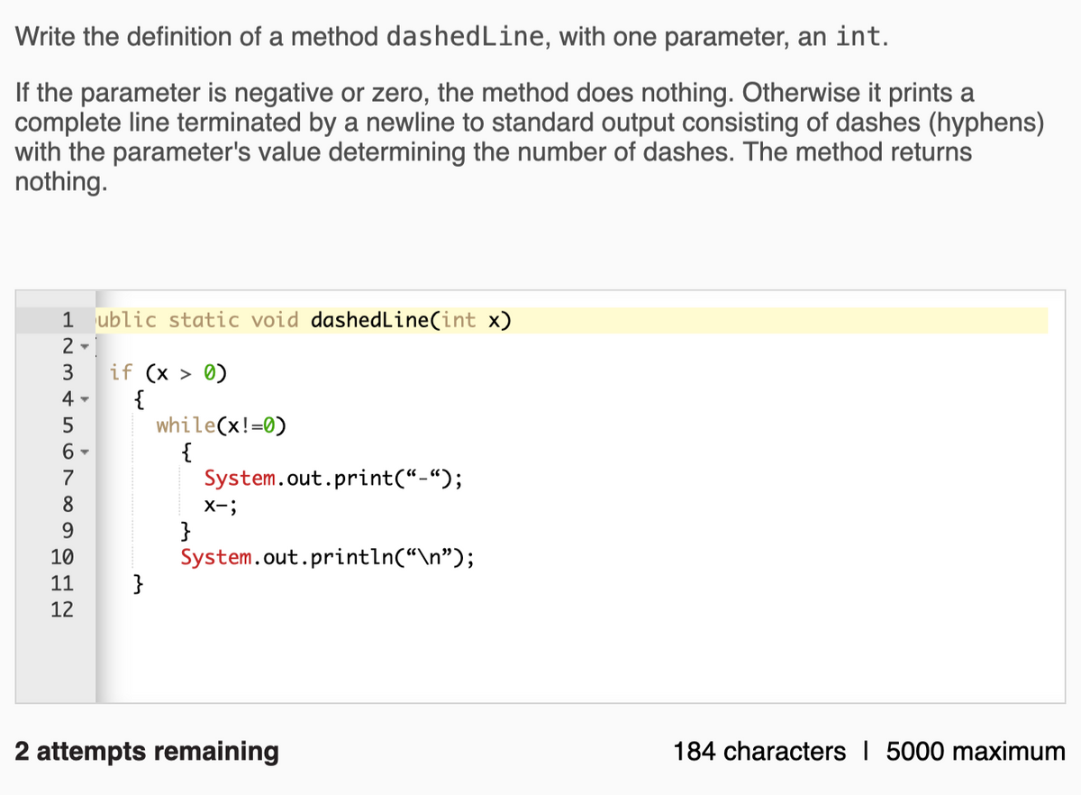 Write the definition of a method dashedLine, with one parameter, an int.
If the parameter is negative or zero, the method does nothing. Otherwise it prints a
complete line terminated by a newline to standard output consisting of dashes (hyphens)
with the parameter's value determining the number of dashes. The method returns
nothing.
1 ublic static void dashedLine(int x)
if (x > 0)
{
while(x!=0)
{
System.out.print(“-“);
3
4 -
5
7
8.
X-;
}
System.out.println(“\n");
}
9.
10
11
12
2 attempts remaining
184 characters I 5000 maximum
