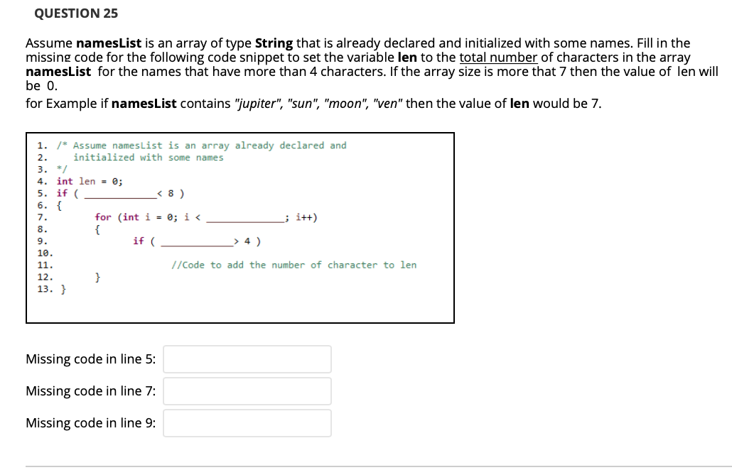 QUESTION 25
Assume namesList is an array of type String that
missing code for the following code snippet to set the variable len to the total number of characters in the array
namesList for the names that have more than 4 characters. If the array size is more that 7 then the value of len will
be 0.
already declared and initialized with some names. Fill in the
for Example if namesList contains "jupiter", "sun", "moon", "ven" then the value of len would be 7.
1. /* Assume nameslist is an array already declared and
2.
initialized with some names
3. */
4. int len = 0;
5.
if (
< 8 )
6. {
; i+t)
for (int i = 0; i <
{
8.
9.
if (
> 4 )
10.
11.
//Code to add the number of character to len
12.
}
13. }
Missing code in line 5:
Missing code in line 7:
Missing code in line 9:
