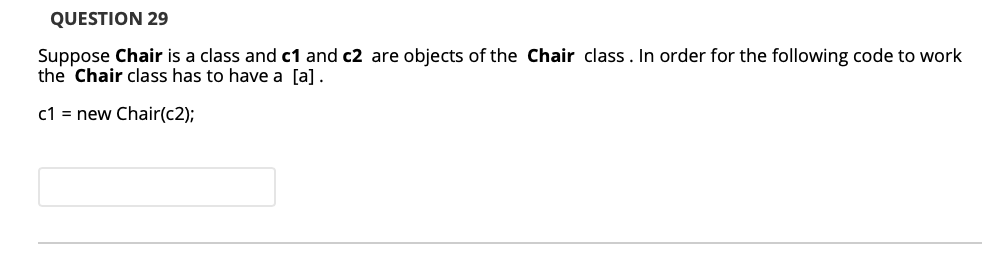 QUESTION 29
Suppose Chair is a class and c1 and c2 are objects of the Chair class. In order for the following code to work
the Chair class has to have a [a].
c1 = new Chair(c2);
