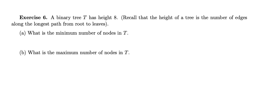 Exercise 6. A binary tree T has height 8. (Recall that the height of a tree is the number of edges
along the longest path from root to leaves).
(a) What is the minimum number of nodes in T.
(b) What is the maximum number of nodes in T.