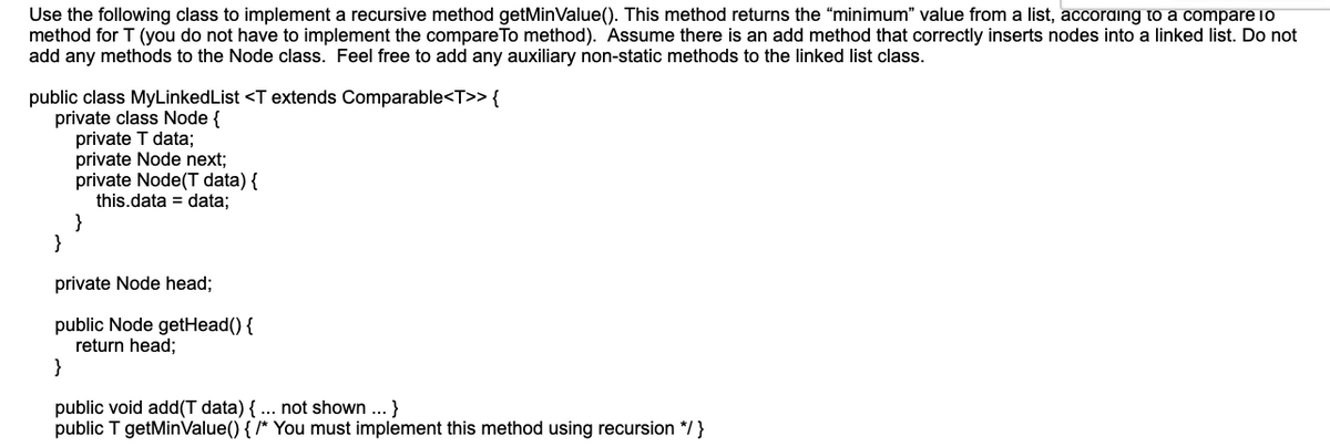 Use the following class to implement a recursive method getMinValue(). This method returns the “minimum" value from a list, accoraing to a compare lo
method for T (you do not have to implement the compare To method). Assume there is an add method that correctly inserts nodes into a linked list. Do not
add any methods to the Node class. Feel free to add any auxiliary non-static methods to the linked list class.
public class MyLinkedList <T extends Comparable<T>> {
private class Node {
private T data;
private Node next;
private Node(T data) {
this.data = data;
}
}
private Node head;
public Node getHead() {
return head;
}
public void add(T data) { ... not shown ..}
public T getMinValue() { /* You must implement this method using recursion */}
