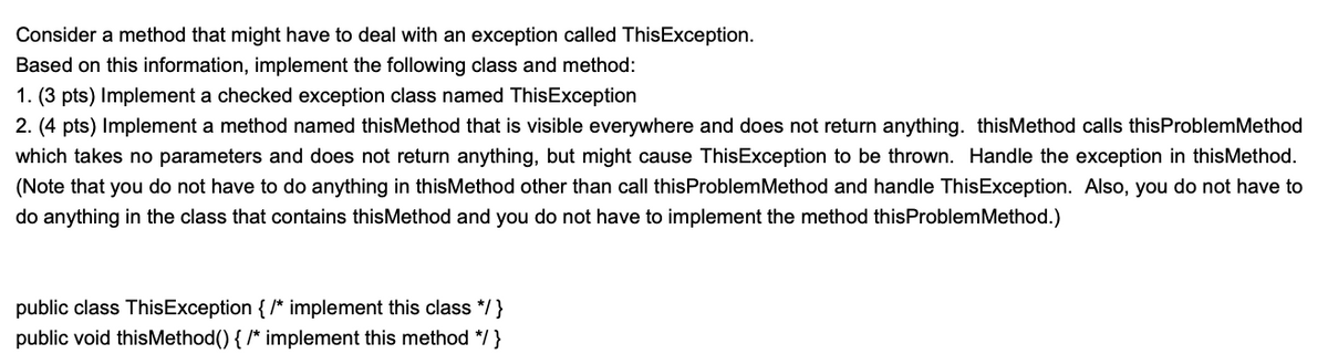 Consider a method that might have to deal with an exception called ThisException.
Based on this information, implement the following class and method:
1. (3 pts) Implement a checked exception class named ThisException
2. (4 pts) Implement a method named thisMethod that is visible everywhere and does not return anything. thisMethod calls thisProblemMethod
which takes no parameters and does not return anything, but might cause ThisException to be thrown. Handle the exception in thisMethod.
(Note that you do not have to do anything in thisMethod other than call thisProblemMethod and handle ThisException. Also, you do not have to
do anything in the class that contains thisMethod and you do not have to implement the method thisProblemMethod.)
public class ThisException { /* implement this class */}
public void thisMethod() { /* implement this method */}
