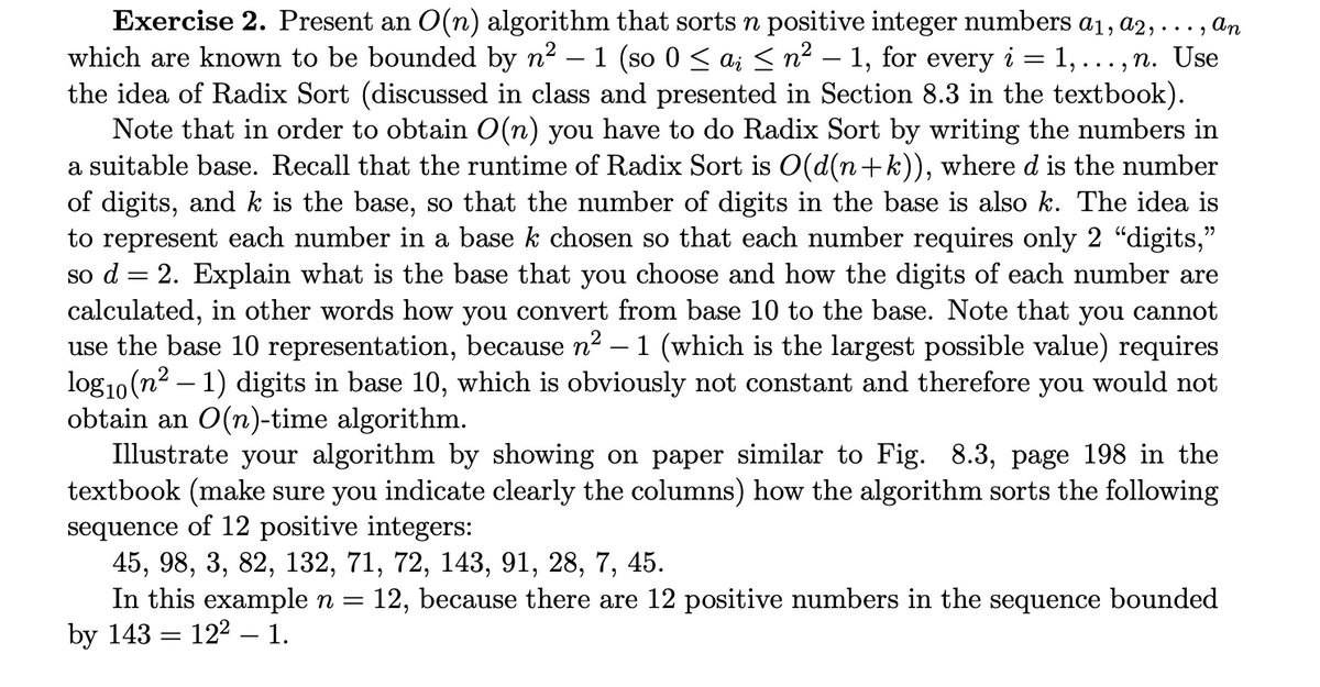 ..., n. Use
Exercise 2. Present an O(n) algorithm that sorts n positive integer numbers a1, A2,..., an
which are known to be bounded by n² – 1 (so 0 ≤ ai ≤ n² – 1, for every 1,.
the idea of Radix Sort (discussed in class and presented in Section 8.3 in the textbook).
Note that in order to obtain O(n) you have to do Radix Sort by writing the numbers in
a suitable base. Recall that the runtime of Radix Sort is O(d(n+k)), where d is the number
of digits, and k is the base, so that the number of digits in the base is also k. The idea is
to represent each number in a base k chosen so that each number requires only 2 "digits,"
so d = 2. Explain what is the base that you choose and how the digits of each number are
calculated, in other words how you convert from base 10 to the base. Note that you cannot
use the base 10 representation, because n² – 1 (which is the largest possible value) requires
log10 (n²-1) digits in base 10, which is obviously not constant and therefore you would not
obtain an O(n)-time algorithm.
Illustrate your algorithm by showing on paper similar to Fig. 8.3, page 198 in the
textbook (make sure you indicate clearly the columns) how the algorithm sorts the following
sequence of 12 positive integers:
45, 98, 3, 82, 132, 71, 72, 143, 91, 28, 7, 45.
In this example n = 12, because there are 12 positive numbers in the sequence bounded
by 143 122 1.
=