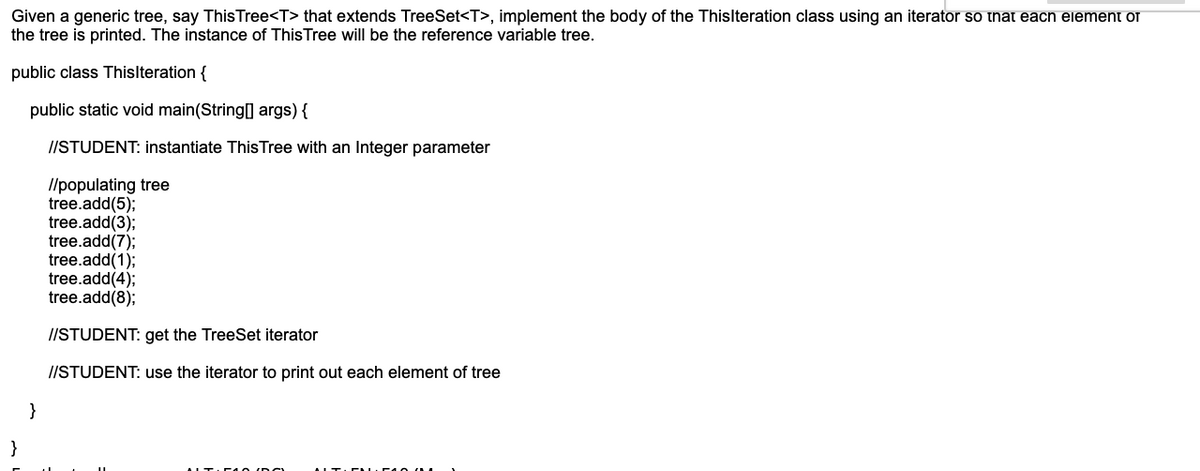 Given a generic tree, say ThisTree<T> that extends TreeSet<T>, implement the body of the Thislteration class using an iterator so tnat each element of
the tree is printed. The instance of ThisTree will be the reference variable tree.
public class Thislteration {
public static void main(String] args) {
//STUDENT: instantiate ThisTree with an Integer parameter
Ilpopulating tree
tree.add(5);
tree.add(3);
tree.add(7);
tree.add(1);
tree.add(4);
tree.add(8);
//STUDENT: get the TreeSet iterator
//STUDENT: use the iterator to print out each element of tree
}
}
