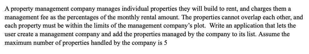 A property management company manages individual properties they will build to rent, and charges them a
management fee as the percentages of the monthly rental amount. The properties cannot overlap each other, and
each property must be within the limits of the management company's plot. Write an application that lets the
user create a management company and add the properties managed by the company to its list. Assume the
maximum number of properties handled by the company is 5
