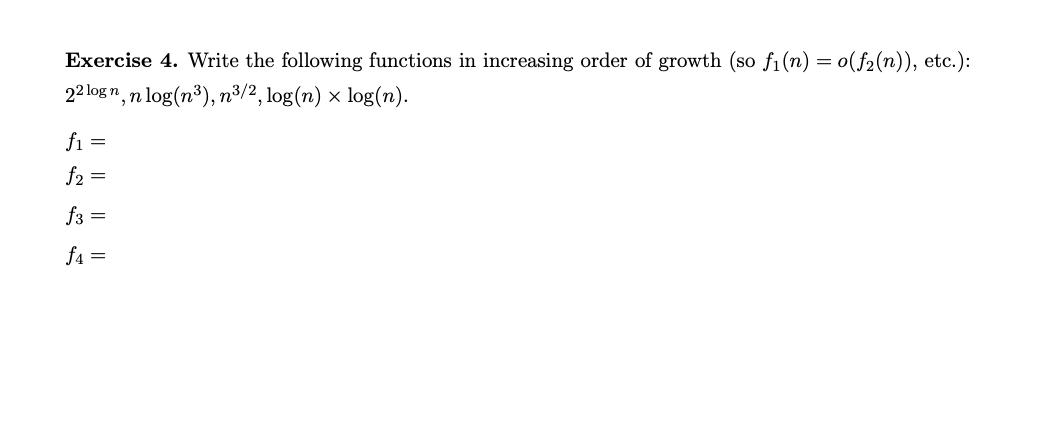Exercise 4. Write the following functions in increasing order of growth (so f₁(n) = o(f₂(n)), etc.):
22logn, n log(n³), n³/2, log(n) × log(n).
f₁ =
f2 =
f3 =
f4=