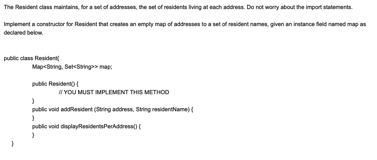 The Resident class maintains, for a set of addresses, the set of residents living at each address. Do not worry about the import statements.
Implement a constructor for Resident that creates an empty map of addresses to a set of resident names, given an instance field named map as
declared below.
public class Resident{
Map<String, Set<String>> map;
public Resident() {
// YOU MUST IMPLEMENT THIS METHOD
}
public void addResident (String address, String residentName) {
}
public void displayResidentsPerAddress() {
}
}
