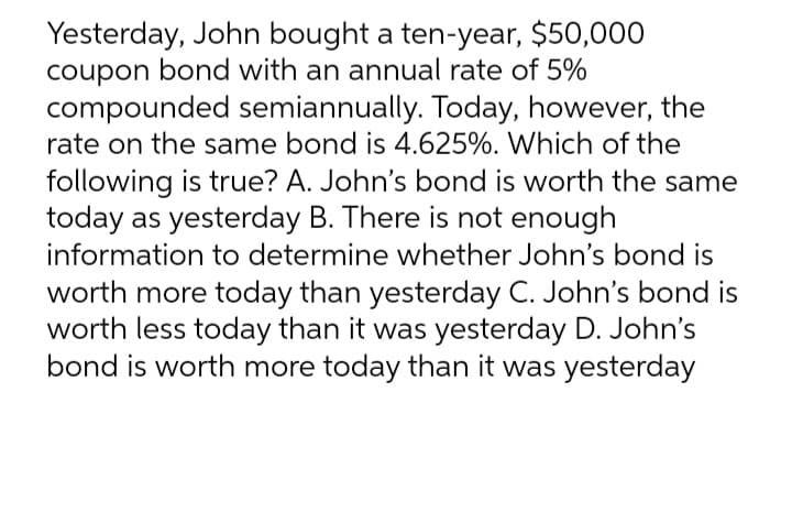Yesterday, John bought a ten-year, $50,000
coupon bond with an annual rate of 5%
compounded semiannually. Today, however, the
rate on the same bond is 4.625%. Which of the
following is true? A. John's bond is worth the same
today as yesterday B. There is not enough
information to determine whether John's bond is
worth more today than yesterday C. John's bond is
worth less today than it was yesterday D. John's
bond is worth more today than it was yesterday