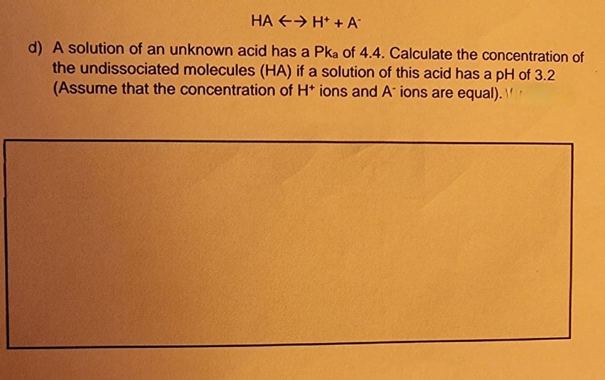 HA E→ H* +A°
d) A solution of an unknown acid has a Pka of 4.4. Calculate the concentration of
the undissociated molecules (HA) if a solution of this acid has a pH of 3.2
(Assume that the concentration of Ht ions and A ions are equal).
