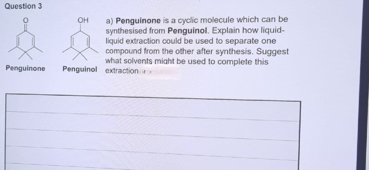 Question 3
a) Penguinone is a cyclic molecule which can be
synthesised from Penguinol. Explain how liquid-
liquid extraction could be used to separate one
compound from the other after synthesis. Suggest
what solvents might be used to complete this
Penguinone
Penguinol extraction
