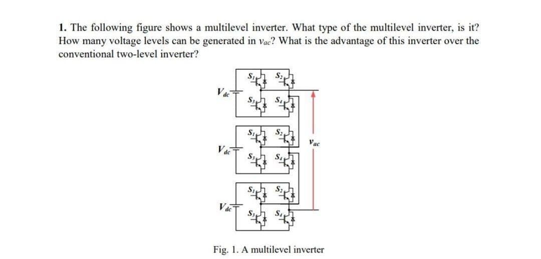 1. The following figure shows a multilevel inverter. What type of the multilevel inverter, is it?
How many voltage levels can be generated in vac? What is the advantage of this inverter over the
conventional two-level inverter?
Vac
VdeT
S
Si
S3
+4
SI
**
S3 St
Vac
Fig. 1. A multilevel inverter