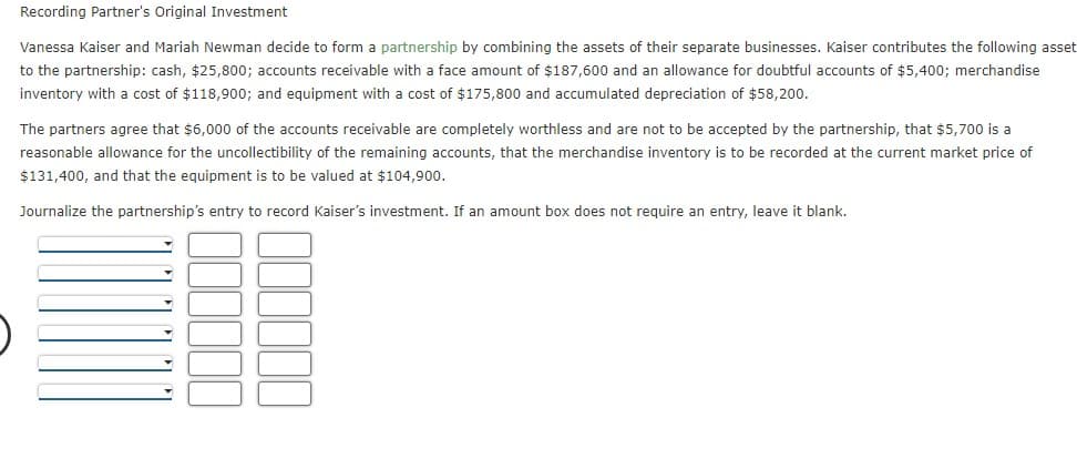 Recording Partner's Original Investment
Vanessa Kaiser and Mariah Newman decide to form a partnership by combining the assets of their separate businesses. Kaiser contributes the following asset
to the partnership: cash, $25,800; accounts receivable with a face amount of $187,600 and an allowance for doubtful accounts of $5,400; merchandise
inventory with a cost of $118,900; and equipment with a cost of $175,800 and accumulated depreciation of $58,200.
The partners agree that $6,000 of the accounts receivable are completely worthless and are not to be accepted by the partnership, that $5,700 is a
reasonable allowance for the uncollectibility of the remaining accounts, that the merchandise inventory is to be recorded at the current market price of
$131,400, and that the equipment is to be valued at $104,900.
Journalize the partnership's entry to record Kaiser's investment. If an amount box does not require an entry, leave it blank.