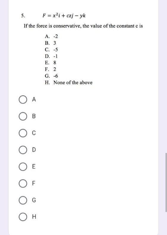 5.
F = x²i+ czjyk
If the force is conservative, the value of the constant c is
A. -2
B. 3
C. -5
D. -1
E. 8
F. 2
G. -6
H. None of the above
O A
B
O C
O D
OE
OF
G
О н