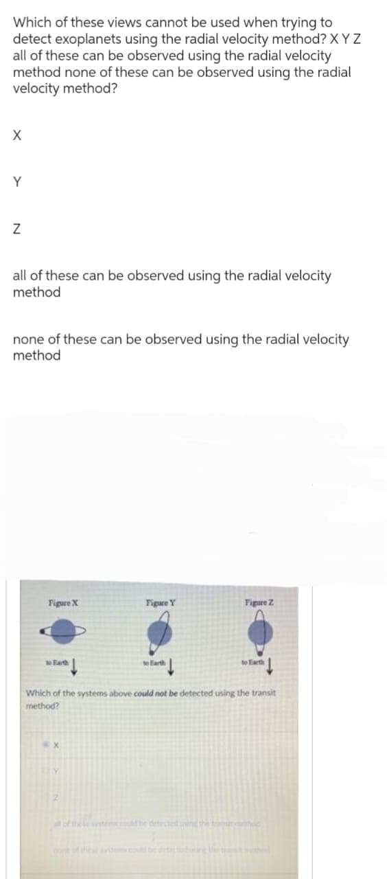 Which of these views cannot be used when trying to
detect exoplanets using the radial velocity method? XYZ
all of these can be observed using the radial velocity
method none of these can be observed using the radial
velocity method?
X
Y
Z
all of these can be observed using the radial velocity
method
none of these can be observed using the radial velocity
method
Figure X
to Earth
Figure Y
to Earth
Figure Z
to Earth
Which of the systems above could not be detected using the transit
method?