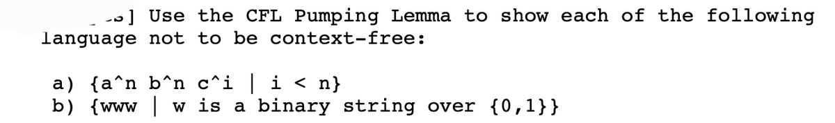 -] Use the CFL Pumping Lemma to show each of the following
language not to be context-free:
a) {a^n b^n c^i | i < n}
b) {www w is a binary string over {0,1}}