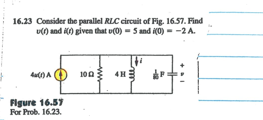 }
16.23 Consider the parallel RLC circuit of Fig. 16.57. Find
u(t) and i(t) given that v(0) = 5 and i(0) = -2 A.
4u(t) A
Figure 16.57
For Prob. 16.23.
10 Ω
4H
+P+
+