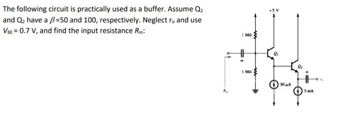 The following circuit is practically used as a buffer. Assume Q₁
and Q₂ have a =50 and 100, respectively. Neglect r, and use
VBE = 0.7 V, and find the input resistance Rin:
1 Ma
I=
1 MO
www
Q₁
50 μA
Q₂
5 mA