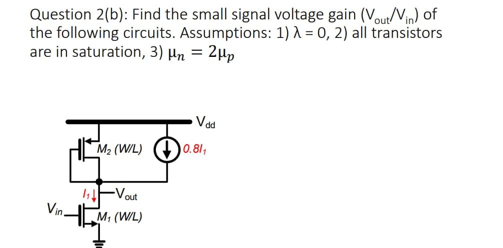 Question 2(b): Find the small signal voltage gain (Vout/Vin) of
the following circuits. Assumptions: 1) λ = 0, 2) all transistors
are in saturation, 3) μn = 2μp
Vin.
V dd
M₂ (W/L) 0.81₁
✓out
M₁ (W/L)
1₁ ↓