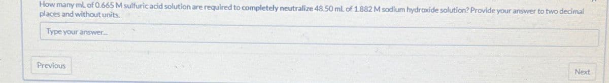 How many mL of 0.665 M sulfuric acid solution are required to completely neutralize 48.50 mL of 1.882 M sodium hydroxide solution? Provide your answer to two decimal
places and without units.
Type your answer...
Previous
Next
