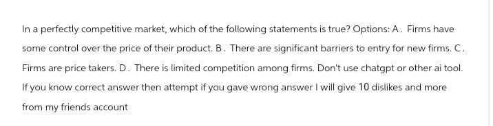 In a perfectly competitive market, which of the following statements is true? Options: A. Firms have
some control over the price of their product. B. There are significant barriers to entry for new firms. C.
Firms are price takers. D. There is limited competition among firms. Don't use chatgpt or other ai tool.
If you know correct answer then attempt if you gave wrong answer I will give 10 dislikes and more
from my friends account