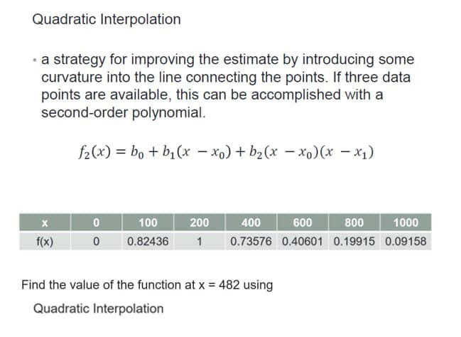 Quadratic Interpolation
• a strategy for improving the estimate by introducing some
curvature into the line connecting the points. If three data
points are available, this can be accomplished with a
second-order polynomial.
f₂(x) = bo + b₁(x − xo) + b₂(x -xo) (x -x₁)
X
f(x)
0
0
100
400
600
800
1000
200
0.82436 1 0.73576 0.40601 0.19915 0.09158
Find the value of the function at x = 482 using
Quadratic Interpolation