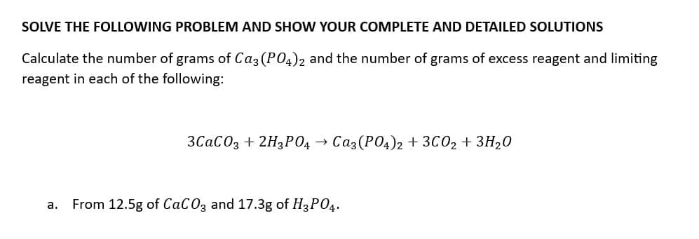 SOLVE THE FOLLOWING PROBLEM AND SHOW YOUR COMPLETE AND DETAILED SOLUTIONS
Calculate the number of grams of Ca3(PO4)2 and the number of grams of excess reagent and limiting
reagent in each of the following:
3CaCO3 + 2H3PO4 → Ca3(PO4)2 + 3C02 + 3H₂0
a. From 12.5g of CaCO3 and 17.3g of H3PO4.