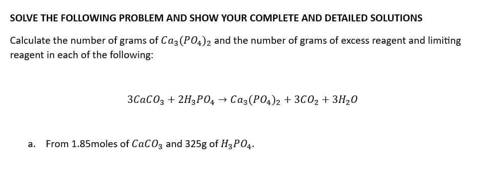 SOLVE THE FOLLOWING PROBLEM AND SHOW YOUR COMPLETE AND DETAILED SOLUTIONS
Calculate the number of grams of Ca3 (PO4)2 and the number of grams of excess reagent and limiting
reagent in each of the following:
3CaCO3 + 2H3PO4 → Ca3(PO4)2 + 3C0₂ + 3H₂0
a. From 1.85moles of CaCO3 and 325g of H3PO4.