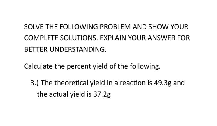 SOLVE THE FOLLOWING PROBLEM AND SHOW YOUR
COMPLETE SOLUTIONS. EXPLAIN YOUR ANSWER FOR
BETTER UNDERSTANDING.
Calculate the percent yield of the following.
3.) The theoretical yield in a reaction is 49.3g and
the actual yield is 37.2g