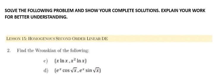 SOLVE THE FOLLOWING PROBLEM AND SHOW YOUR COMPLETE SOLUTIONS. EXPLAIN YOUR WORK
FOR BETTER UNDERSTANDING.
LESSON 15: HOMOGENOUS SECOND ORDER LINEAR DE
2. Find the Wronskian of the following:
c) (x lnx,x² ln x}
d) {ex cos √x, e* sin √x}