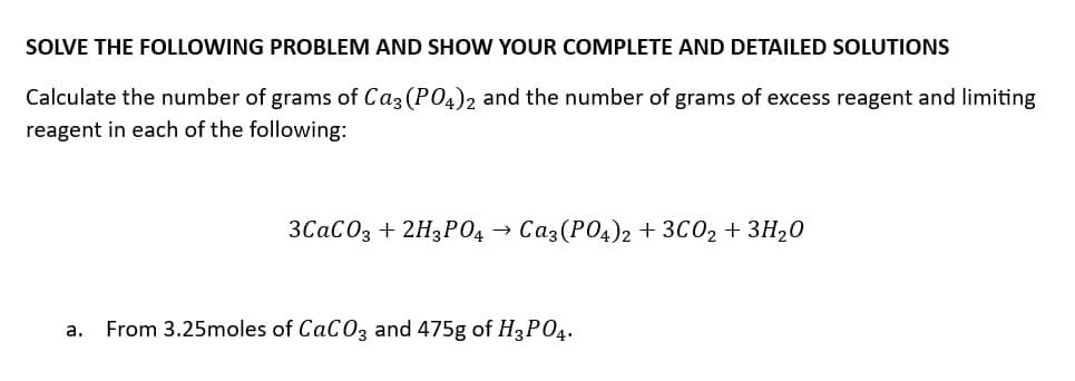SOLVE THE FOLLOWING PROBLEM AND SHOW YOUR COMPLETE AND DETAILED SOLUTIONS
Calculate the number of grams of Ca3(PO4)2 and the number of grams of excess reagent and limiting
reagent in each of the following:
3CaCO3 + 2H3PO4 Ca3(PO4)2 + 3C0₂ + 3H₂0
a. From 3.25moles of CaCO3 and 475g of H3PO4.