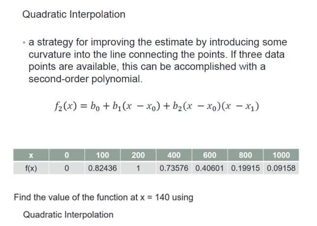 Quadratic Interpolation
• a strategy for improving the estimate by introducing some
curvature into the line connecting the points. If three data
points are available, this can be accomplished with a
second-order polynomial.
f2(x) = bo+b₁(x - xo) + b₂(x - xo) (x - x₁)
X
f(x)
0
0
400
600
1000
100
200
800
0.82436 1 0.73576 0.40601 0.19915 0.09158
Find the value of the function at x = 140 using
Quadratic Interpolation