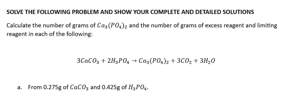 SOLVE THE FOLLOWING PROBLEM AND SHOW YOUR COMPLETE AND DETAILED SOLUTIONS
Calculate the number of grams of Ca3(PO4)2 and the number of grams of excess reagent and limiting
reagent in each of the following:
3CaCO3 + 2H3PO4 → Ca3(PO4)2 + 3CO2 + 3H₂O
a. From 0.275g of CaCO3 and 0.425g of H3PO4.