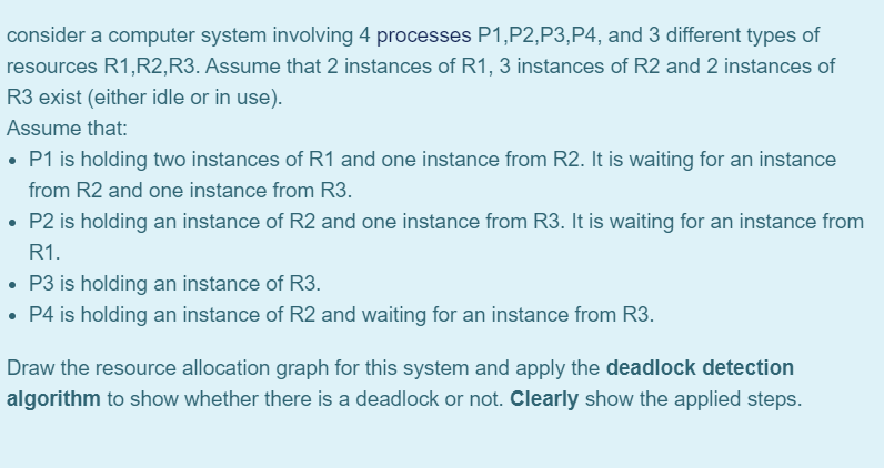 consider a computer system involving 4 processes P1,P2,P3,P4, and 3 different types of
resources R1,R2,R3. Assume that 2 instances of R1, 3 instances of R2 and 2 instances of
R3 exist (either idle or in use).
Assume that:
• P1 is holding two instances of R1 and one instance from R2. It is waiting for an instance
from R2 and one instance from R3.
• P2 is holding an instance of R2 and one instance from R3. It is waiting for an instance from
R1.
• P3 is holding an instance of R3.
• P4 is holding an instance of R2 and waiting for an instance from R3.
Draw the resource allocation graph for this system and apply the deadlock detection
algorithm to show whether there is a deadlock or not. Clearly show the applied steps.
