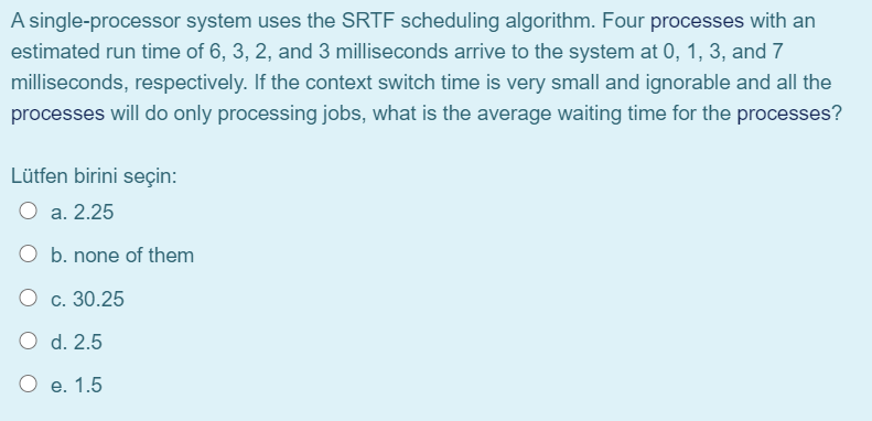 A single-processor system uses the SRTF scheduling algorithm. Four processes with an
estimated run time of 6, 3, 2, and 3 milliseconds arrive to the system at 0, 1, 3, and 7
milliseconds, respectively. If the context switch time is very small and ignorable and all the
processes will do only processing jobs, what is the average waiting time for the processes?
Lütfen birini seçin:
O a. 2.25
none of them
О с. 30.25
O d. 2.5
Ое. 1.5
