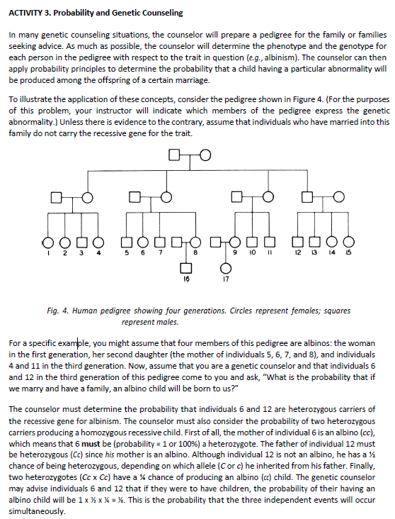 ACTIVITY 3. Probability and Genetic Counseling
In many genetic counseling situations, the counselor will prepare a pedigree for the family or families
seeking advice. As much as possible, the counselor will determine the phenotype and the genotype for
each person in the pedigree with respect to the trait in question (e.g., albinism). The counselor can then
apply probability principles to determine the probability that a child having a particular abnormality will
be produced among the offspring of a certain marriage.
To illustrate the application of these concepts, consider the pedigree shown in Figure 4. (For the purposes
of this problem, your instructor will indicate which members of the pedigree express the genetic
abnormality.) Unless there is evidence to the contrary, assume that individuals who have married into this
family do not carry the recessive gene for the trait.
это
□OD
5 6 7
16
17
9 10 11
12 13 14 15
Fig. 4. Human pedigree showing four generations. Circles represent females; squares
represent males.
For a specific example, you might assume that four members of this pedigree are albinos: the woman
in the first generation, her second daughter (the mother of individuals 5, 6, 7, and 8), and individuals
4 and 11 in the third generation. Now, assume that you are a genetic counselor and that individuals 6
and 12 in the third generation of this pedigree come to you and ask, "What is the probability that if
we marry and have a family, an albino child will be born to us?"
The counselor must determine the probability that individuals 6 and 12 are heterozygous carriers of
the recessive gene for albinism. The counselor must also consider the probability of two heterozygous
carriers producing a homozygous recessive child. First of all, the mother of individual 6 is an albino (cc),
which means that 6 must be (probability = 1 or 100 %) a heterozygote. The father of individual 12 must
be heterozygous (Cc) since his mother is an albino. Although individual 12 is not an albino, he has a ½
chance of being heterozygous, depending on which allele (C or c) he inherited from his father. Finally,
two heterozygotes (Cc x Cc) have a % chance of producing an albino (cc) child. The genetic counselor
may advise individuals 6 and 12 that if they were to have children, the probability of their having an
albino child will be 1 x ½ x % = %. This is the probability that the three independent events will occur
simultaneously.