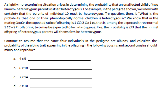 A slightly more confusing situation arises in determining the probability that an unaffected child of two
known- heterozygous parents is itself heterozygous. For example, in the pedigree shown, we know with
certainty that the parents of individual 10 must be heterozygous. The question, then, is "What is the
probability that one of their phenotypically normal children is heterozygous?" We know that in the
mating Ccx Cc, the expected ratio of offspring is 1 CC: 2 Cc: 1 cc, that is, among the expected three normal
1 CC+2 Cc offspring, two may be expected to be heterozygous. Thus, the probability is 2/3 that the normal
offspring of heterozygous parents will themselves be heterozygous.
Continue to assume that the same four individuals in the pedigree are albinos, and calculate the
probability of the albino trait appearing in the offspring if the following cousins and second cousins should
marry and reproduce:
a. 4x5
b. 6 x 10
c. 7x14
d. 2x10