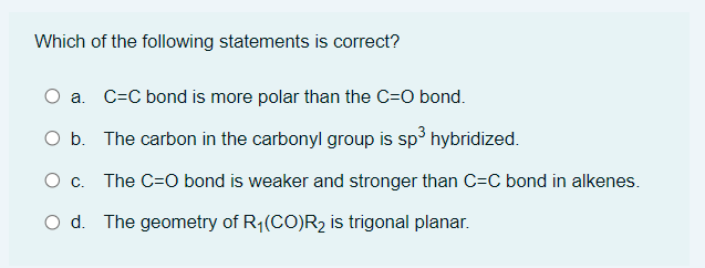 Which of the following statements is correct?
a. C=C bond is more polar than the C=O bond.
O b. The carbon in the carbonyl group is sp³ hybridized.
O c. The C=O bond is weaker and stronger than C=C bond in alkenes.
d. The geometry of R₁(CO)R₂ is trigonal planar.