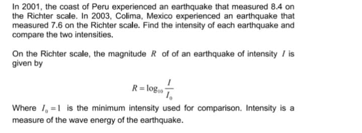 In 2001, the coast of Peru experienced an earthquake that measured 8.4 on
the Richter scale. In 2003, Colima, Mexico experienced an earthquake that
measured 7.6 on the Richter scale. Find the intensity of each earthquake and
compare the two intensities.
On the Richter scale, the magnitude R of of an earthquake of intensity / is
given by
R= log10
Where 1, =1 is the minimum intensity used for comparison. Intensity is a
measure of the wave energy of the earthquake.
