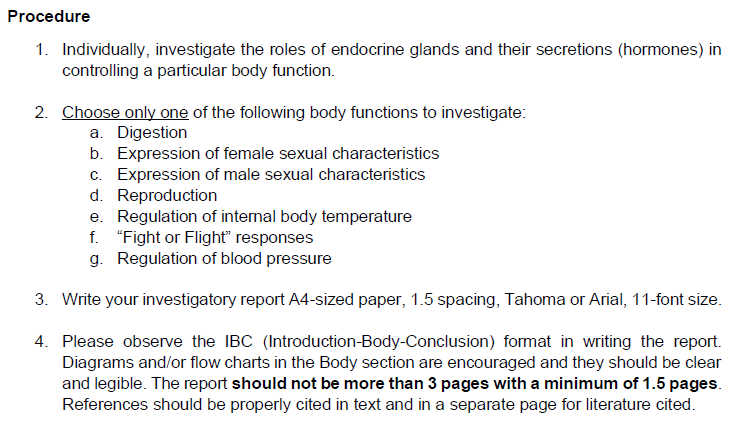 Procedure
1. Individually, investigate the roles of endocrine glands and their secretions (hormones) in
controlling a particular body function.
2. Choose only one of the following body functions to investigate:
a. Digestion
b. Expression of female sexual characteristics
c. Expression of male sexual characteristics
d. Reproduction
e. Regulation of internal body temperature
f. "Fight or Flight" responses
g. Regulation of blood pressure
3. Write your investigatory report A4-sized paper, 1.5 spacing, Tahoma or Arial, 11-font size.
4.
Please observe the IBC (Introduction-Body-Conclusion) format in writing the report.
Diagrams and/or flow charts in the Body section are encouraged and they should be clear
and legible. The report should not be more than 3 pages with a minimum of 1.5 pages.
References should be properly cited in text and in a separate page for literature cited.