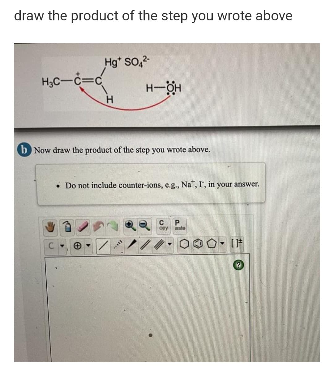 draw the product of the step you wrote above
Hg* SO,2
H3C-C=c
H-H
H.
b Now draw the product of the step you wrote above.
• Do not include counter-ions, e.g., Na", I, in your answer.
C
P
opy
aste
[片
