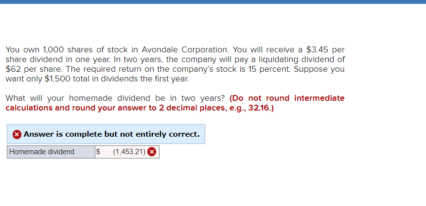 You own 1,000 shares of stock in Avondale Corporation. You will receive a $3.45 per
share dividend in one year. In two years, the company will pay a liquidating dividend of
$62 per share. The required return on the company's stock is 15 percent. Suppose you
want only $1,500 total in dividends the first year.
What will your homemade dividend be in two years? (Do not round intermediate
calculations and round your answer to 2 decimal places, e.g., 32.16.)
Answer is complete but not entirely correct.
Homemade dividend
$ (1,453.21) ►
