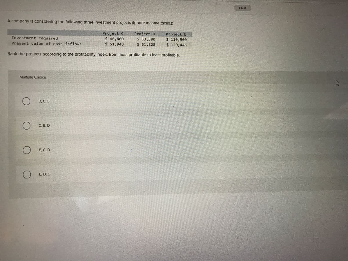 Saved
A company is considering the following three Investment projects (Ignore income taxes.):
Investment required
Present value of cash inflows
Project C
$46,800
$ 51,948
Project D
$ 53,300
$ 61,828
Project E
$110,500
$ 120,445
Rank the projects according to the profitablity index, from most profitable to least profitable.
Multiple Choice
D. C. E
C.E. D
E. C. D
E. D. C
