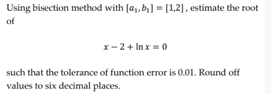 Using bisection method with [a1, b1] = [1,2] , estimate the root
of
x – 2 + In x = 0
such that the tolerance of function error is 0.01. Round off
values to six decimal places.
